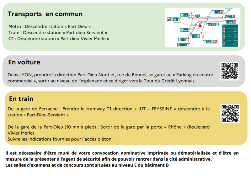 TRANSPORT EN COMMUN : Métro : Descendre station « Part Dieu » Tram : Descendre station « Part dieu-Servient » C1 : Descendre station « Part dieu-Vivier Merle ».EN VOITURE : Dans LYON, prendre la direction Part-Dieu Nord et, rue de Bonnel, se garer au « Parking du centre commercial », sortir au niveau de l'esplanade et se diriger vers la Tour du Crédit Lyonnais.EN TRAIN : De la gare de Perrache : Prendre le tramway T1 direction « IUT – FEYSSINE » descendre à la station « Part-Dieu-Servient » De la gare de la Part-Dieu (10 mn à pied) : Sortir de la gare par la porte « Rhône » (Boulevard Vivier Merle) Suivre les indications fournies pour l'accès piéton.Il est nécessaire d'être muni de votre convocation nominative imprimée ou dématérialisée et d'être en mesure de la présenter à l'agent de sécurité afin de pouvoir rentrer dans la cité administrative. Les salles d'examens et de concours sont situées au niveau E du bâtiment B