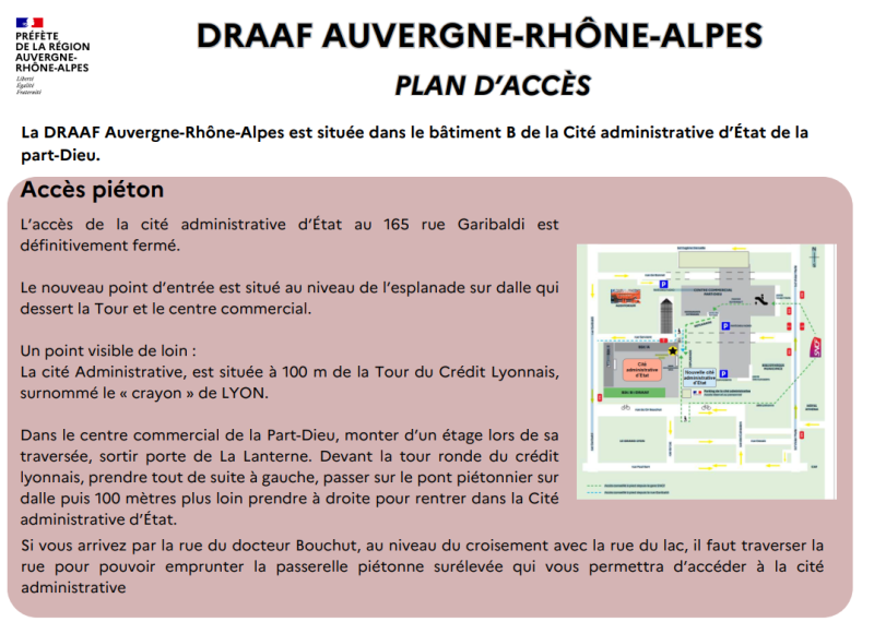 L'accès de la cité administrative d'État au 165 rue Garibaldi est définitivement fermé. Le nouveau point d'entrée est situé au niveau de l'esplanade sur dalle qui dessert la Tour et le centre commercial. Un point visible de loin : La cité Administrative, est située à 100 m de la Tour du Crédit Lyonnais, surnommé le « crayon » de LYON. Dans le centre commercial de la Part-Dieu, monter d'un étage lors de sa traversée, sortir porte de La Lanterne. Devant la tour ronde du crédit lyonnais, prendre tout de suite à gauche, passer sur le pont piétonnier sur dalle puis 100 mètres plus loin prendre à droite pour rentrer dans la Cité administrative d'État. DRAAF AUVERGNE-RHÔNE-ALPES PLAN D'ACCÈS Accès piéton La DRAAF Auvergne-Rhône-Alpes est située dans le bâtiment B de la Cité administrative d'État de la part-Dieu. Si vous arrivez par la rue du docteur Bouchut, au niveau du croisement avec la rue du lac, il faut traverser la rue pour pouvoir emprunter la passerelle piétonne surélevée qui vous permettra d'accéder à la cité administrative